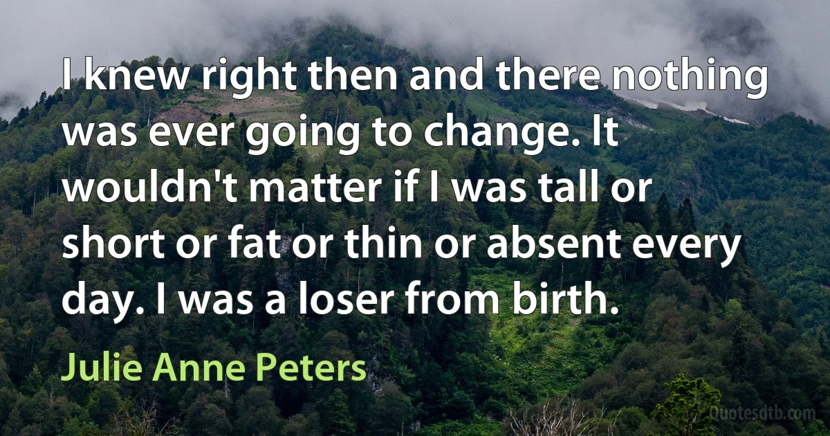 I knew right then and there nothing was ever going to change. It wouldn't matter if I was tall or short or fat or thin or absent every day. I was a loser from birth. (Julie Anne Peters)