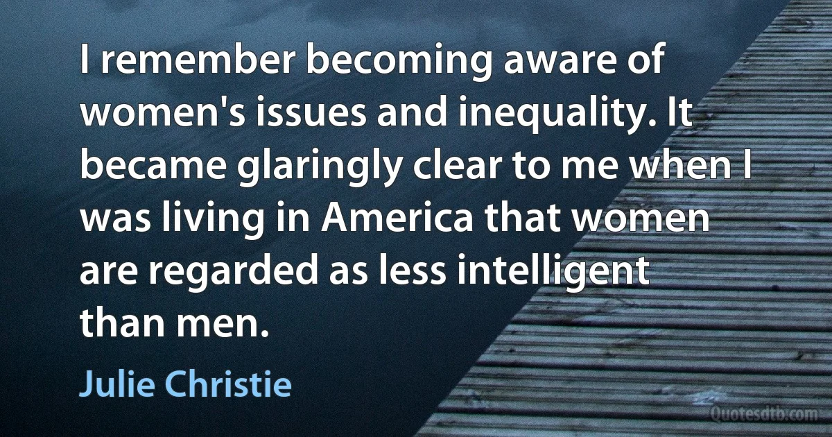 I remember becoming aware of women's issues and inequality. It became glaringly clear to me when I was living in America that women are regarded as less intelligent than men. (Julie Christie)