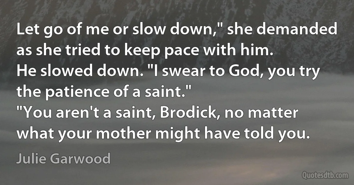 Let go of me or slow down," she demanded as she tried to keep pace with him.
He slowed down. "I swear to God, you try the patience of a saint."
"You aren't a saint, Brodick, no matter what your mother might have told you. (Julie Garwood)