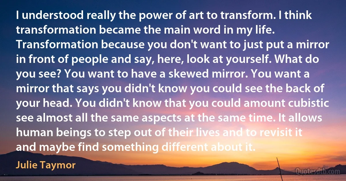 I understood really the power of art to transform. I think transformation became the main word in my life.
Transformation because you don't want to just put a mirror in front of people and say, here, look at yourself. What do you see? You want to have a skewed mirror. You want a mirror that says you didn't know you could see the back of your head. You didn't know that you could amount cubistic see almost all the same aspects at the same time. It allows human beings to step out of their lives and to revisit it and maybe find something different about it. (Julie Taymor)