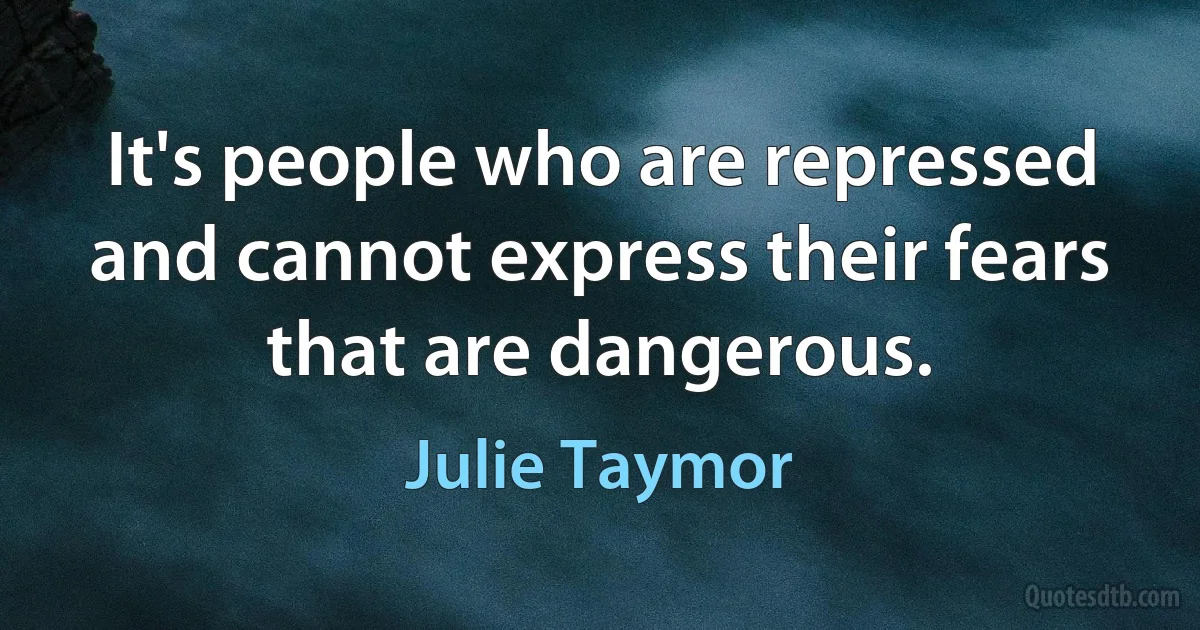 It's people who are repressed and cannot express their fears that are dangerous. (Julie Taymor)