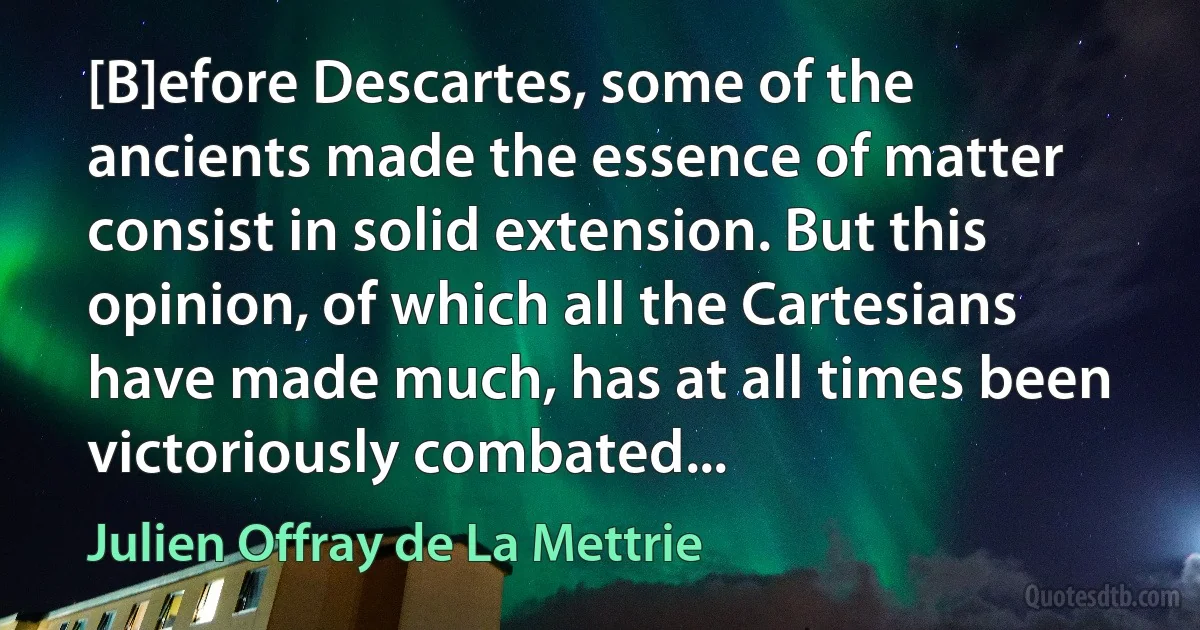 [B]efore Descartes, some of the ancients made the essence of matter consist in solid extension. But this opinion, of which all the Cartesians have made much, has at all times been victoriously combated... (Julien Offray de La Mettrie)