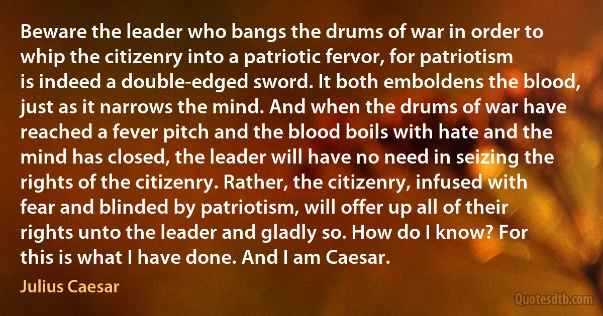 Beware the leader who bangs the drums of war in order to whip the citizenry into a patriotic fervor, for patriotism is indeed a double-edged sword. It both emboldens the blood, just as it narrows the mind. And when the drums of war have reached a fever pitch and the blood boils with hate and the mind has closed, the leader will have no need in seizing the rights of the citizenry. Rather, the citizenry, infused with fear and blinded by patriotism, will offer up all of their rights unto the leader and gladly so. How do I know? For this is what I have done. And I am Caesar. (Julius Caesar)