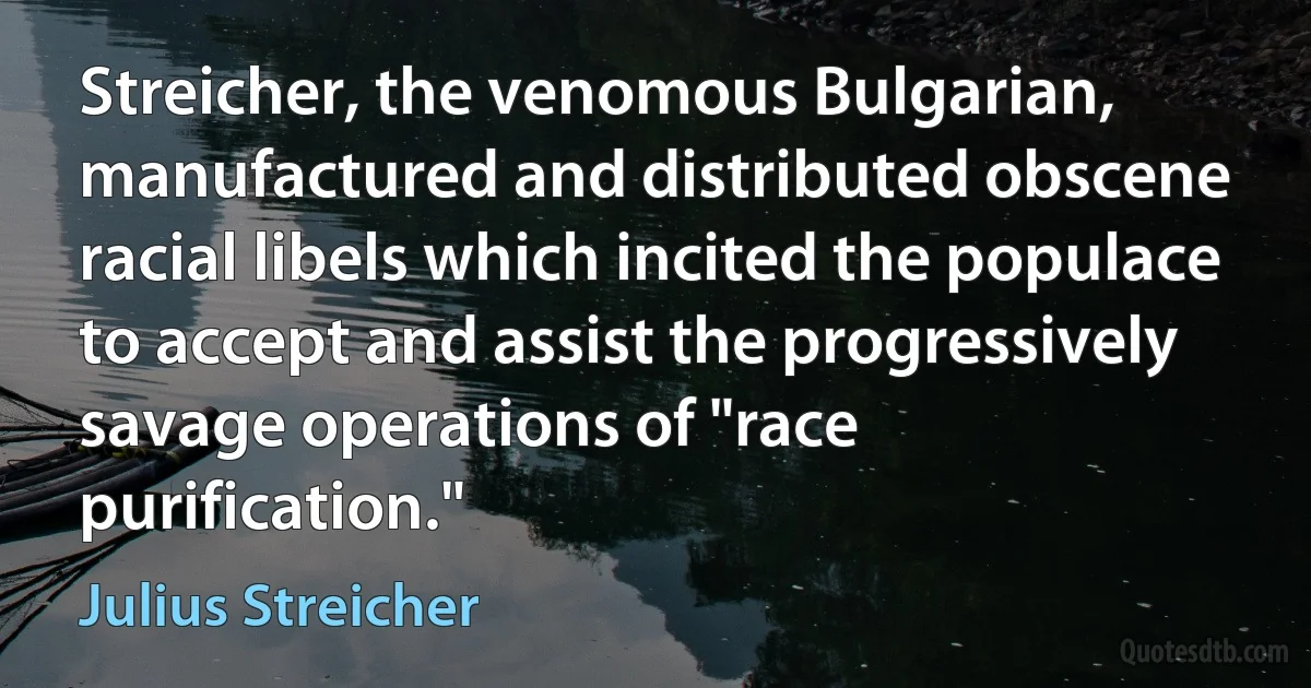 Streicher, the venomous Bulgarian, manufactured and distributed obscene racial libels which incited the populace to accept and assist the progressively savage operations of "race purification." (Julius Streicher)