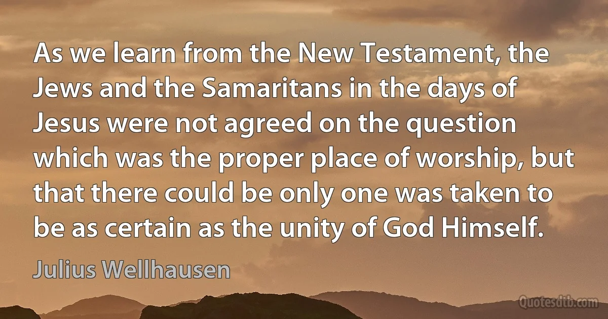 As we learn from the New Testament, the Jews and the Samaritans in the days of Jesus were not agreed on the question which was the proper place of worship, but that there could be only one was taken to be as certain as the unity of God Himself. (Julius Wellhausen)