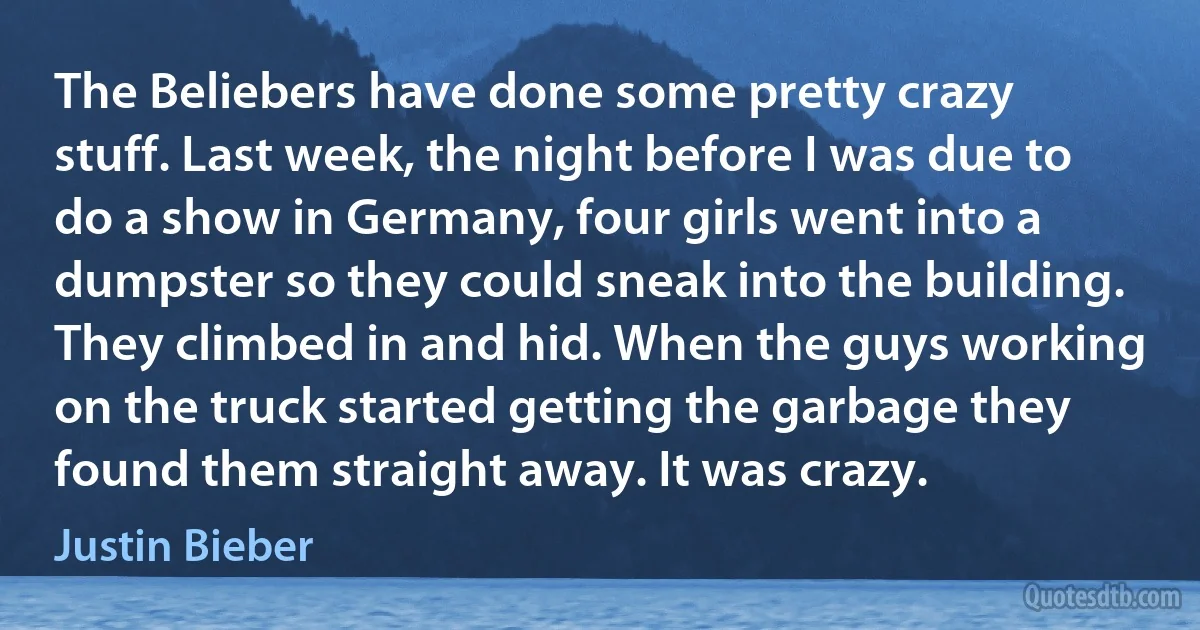 The Beliebers have done some pretty crazy stuff. Last week, the night before I was due to do a show in Germany, four girls went into a dumpster so they could sneak into the building. They climbed in and hid. When the guys working on the truck started getting the garbage they found them straight away. It was crazy. (Justin Bieber)