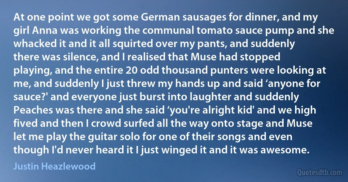 At one point we got some German sausages for dinner, and my girl Anna was working the communal tomato sauce pump and she whacked it and it all squirted over my pants, and suddenly there was silence, and I realised that Muse had stopped playing, and the entire 20 odd thousand punters were looking at me, and suddenly I just threw my hands up and said ‘anyone for sauce?' and everyone just burst into laughter and suddenly Peaches was there and she said ‘you're alright kid' and we high fived and then I crowd surfed all the way onto stage and Muse let me play the guitar solo for one of their songs and even though I'd never heard it I just winged it and it was awesome. (Justin Heazlewood)