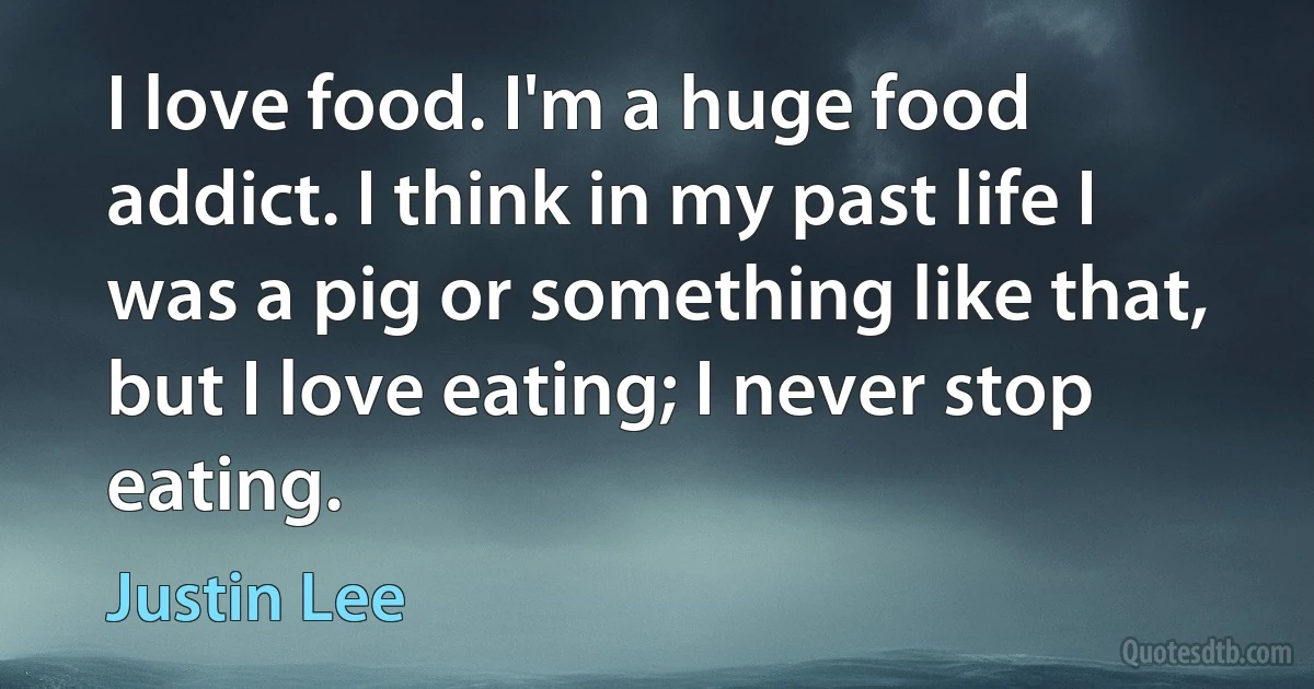 I love food. I'm a huge food addict. I think in my past life I was a pig or something like that, but I love eating; I never stop eating. (Justin Lee)