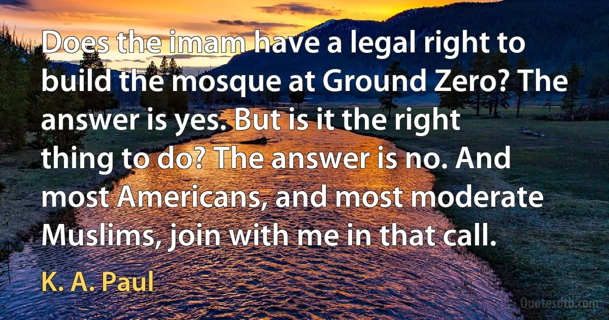 Does the imam have a legal right to build the mosque at Ground Zero? The answer is yes. But is it the right thing to do? The answer is no. And most Americans, and most moderate Muslims, join with me in that call. (K. A. Paul)