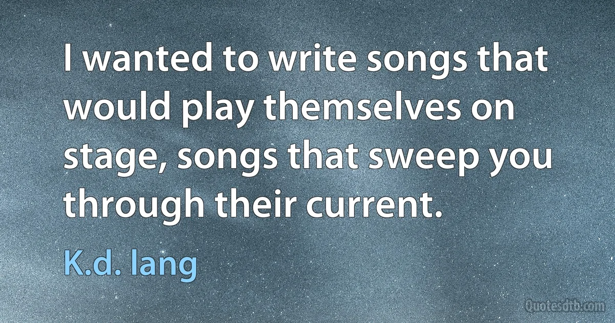 I wanted to write songs that would play themselves on stage, songs that sweep you through their current. (K.d. lang)