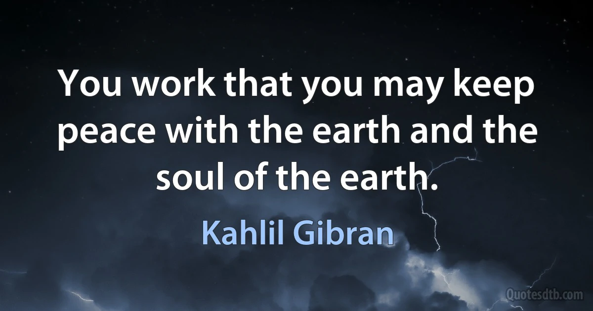 You work that you may keep peace with the earth and the soul of the earth. (Kahlil Gibran)