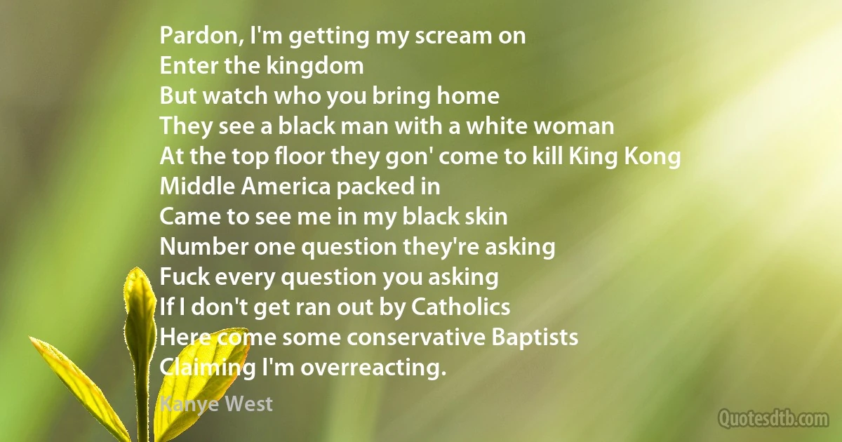 Pardon, I'm getting my scream on
Enter the kingdom
But watch who you bring home
They see a black man with a white woman
At the top floor they gon' come to kill King Kong
Middle America packed in
Came to see me in my black skin
Number one question they're asking
Fuck every question you asking
If I don't get ran out by Catholics
Here come some conservative Baptists
Claiming I'm overreacting. (Kanye West)