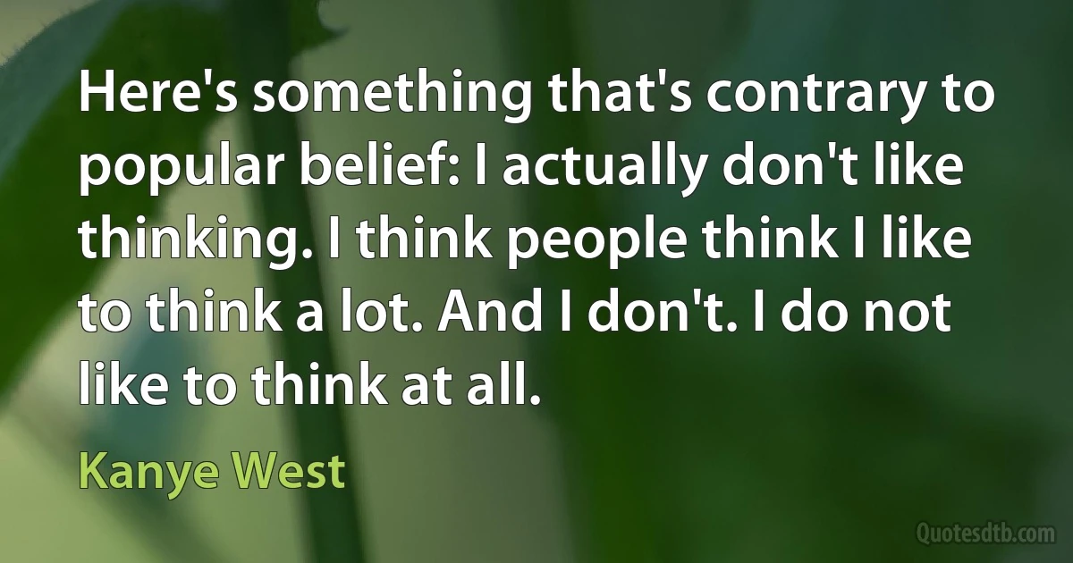 Here's something that's contrary to popular belief: I actually don't like thinking. I think people think I like to think a lot. And I don't. I do not like to think at all. (Kanye West)