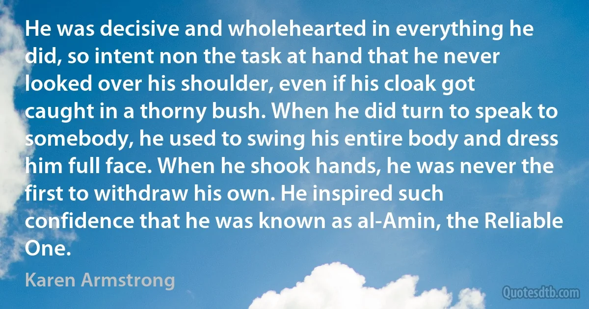 He was decisive and wholehearted in everything he did, so intent non the task at hand that he never looked over his shoulder, even if his cloak got caught in a thorny bush. When he did turn to speak to somebody, he used to swing his entire body and dress him full face. When he shook hands, he was never the first to withdraw his own. He inspired such confidence that he was known as al-Amin, the Reliable One. (Karen Armstrong)