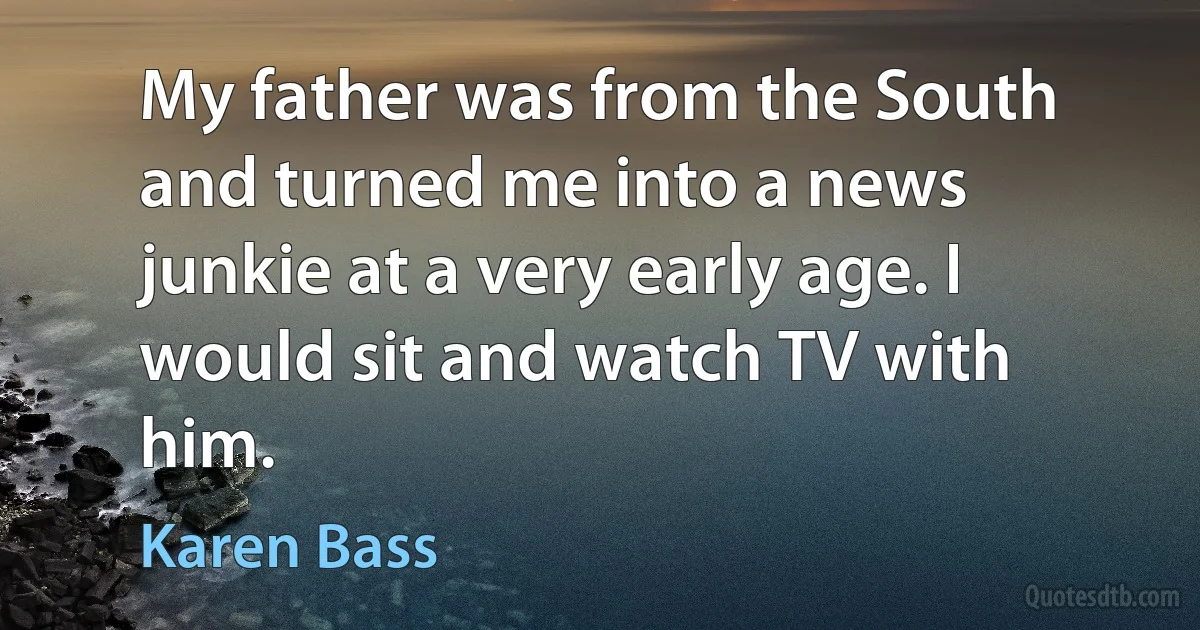 My father was from the South and turned me into a news junkie at a very early age. I would sit and watch TV with him. (Karen Bass)