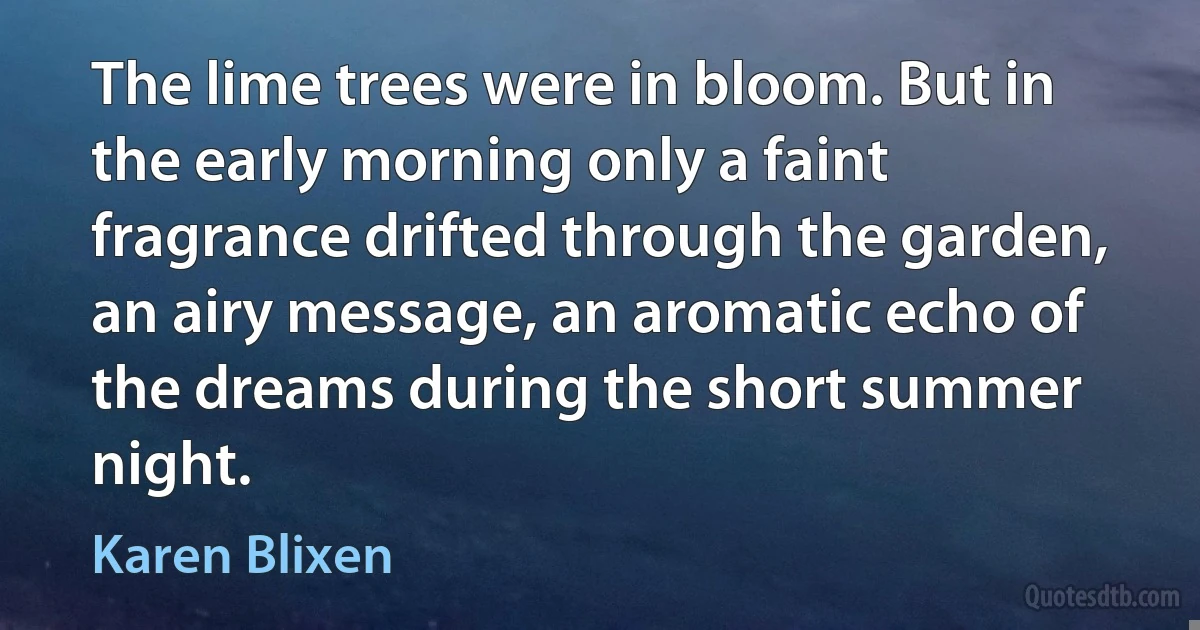 The lime trees were in bloom. But in the early morning only a faint fragrance drifted through the garden, an airy message, an aromatic echo of the dreams during the short summer night. (Karen Blixen)