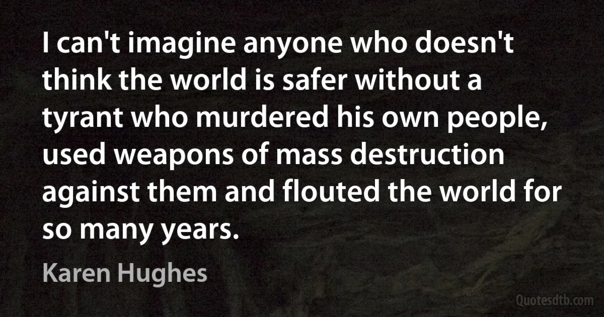 I can't imagine anyone who doesn't think the world is safer without a tyrant who murdered his own people, used weapons of mass destruction against them and flouted the world for so many years. (Karen Hughes)