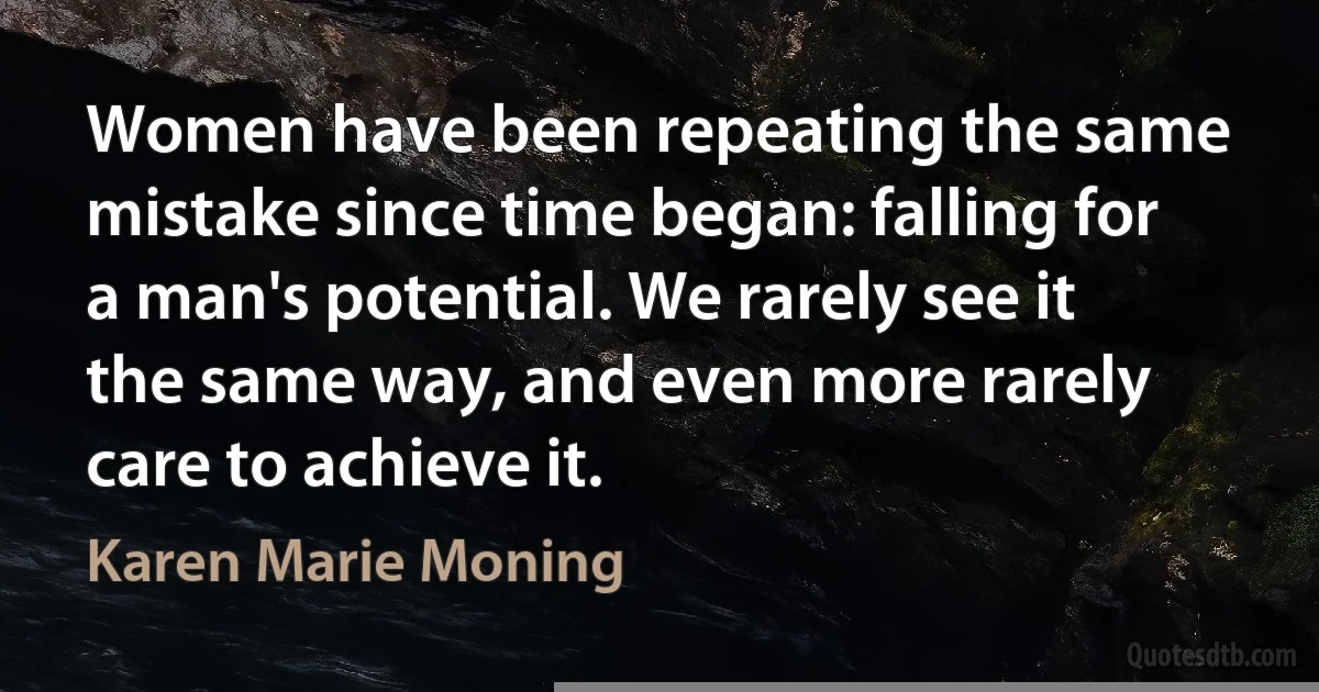 Women have been repeating the same mistake since time began: falling for a man's potential. We rarely see it the same way, and even more rarely care to achieve it. (Karen Marie Moning)