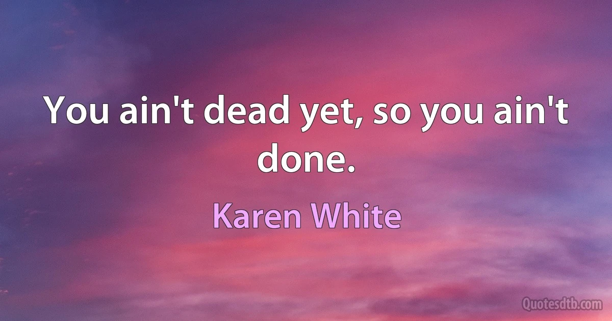 You ain't dead yet, so you ain't done. (Karen White)