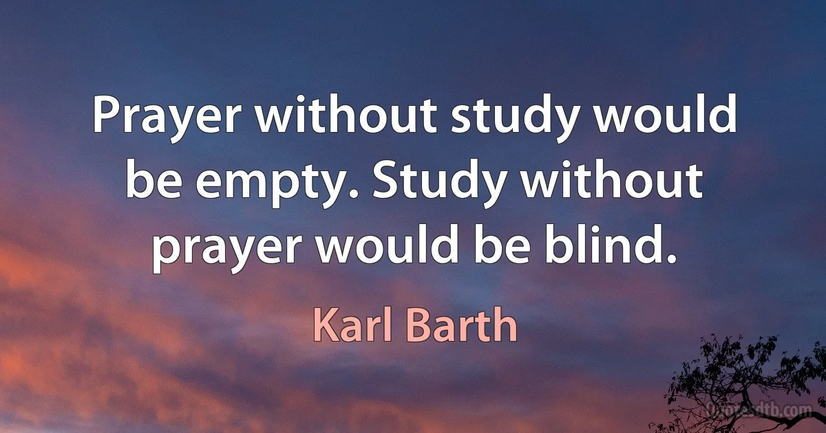 Prayer without study would be empty. Study without prayer would be blind. (Karl Barth)