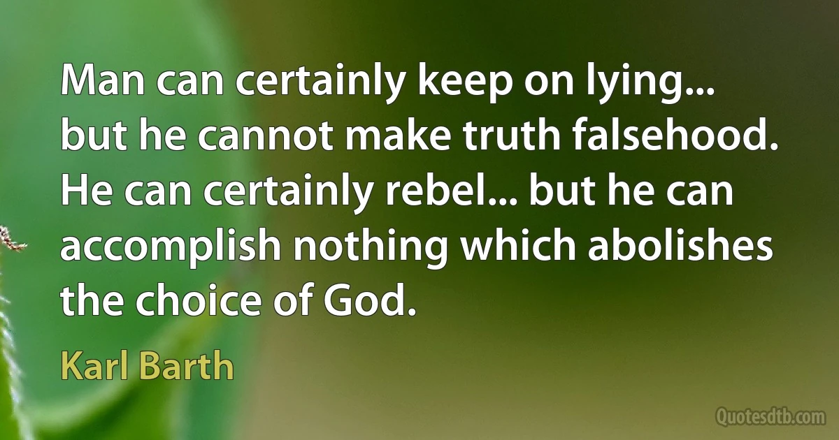 Man can certainly keep on lying... but he cannot make truth falsehood. He can certainly rebel... but he can accomplish nothing which abolishes the choice of God. (Karl Barth)