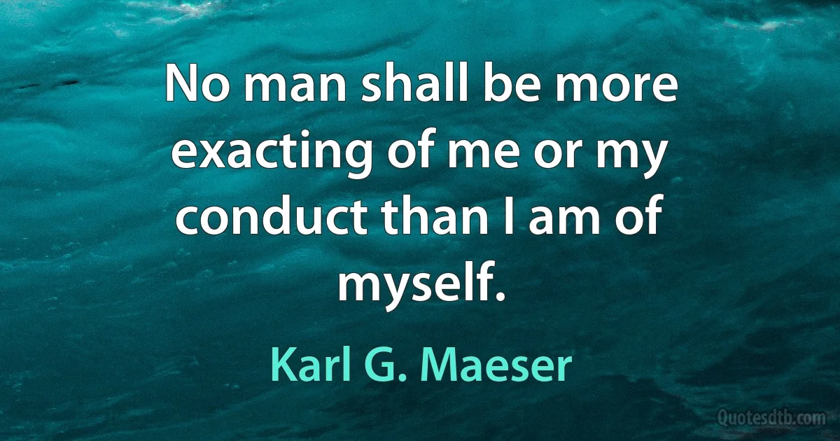 No man shall be more exacting of me or my conduct than I am of myself. (Karl G. Maeser)