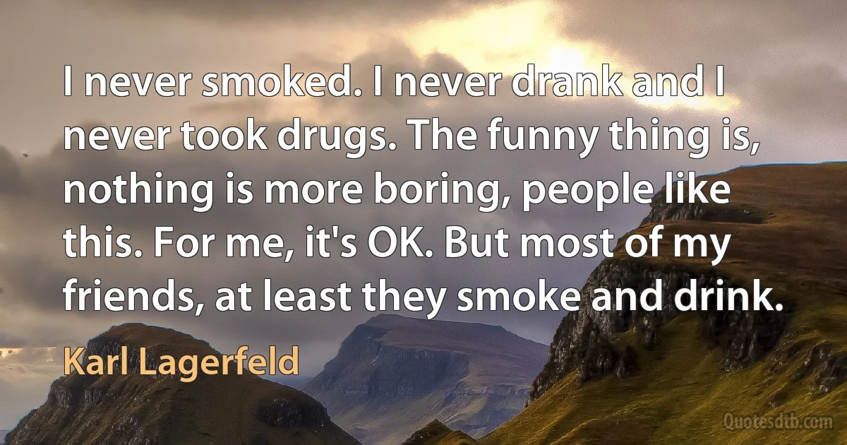 I never smoked. I never drank and I never took drugs. The funny thing is, nothing is more boring, people like this. For me, it's OK. But most of my friends, at least they smoke and drink. (Karl Lagerfeld)