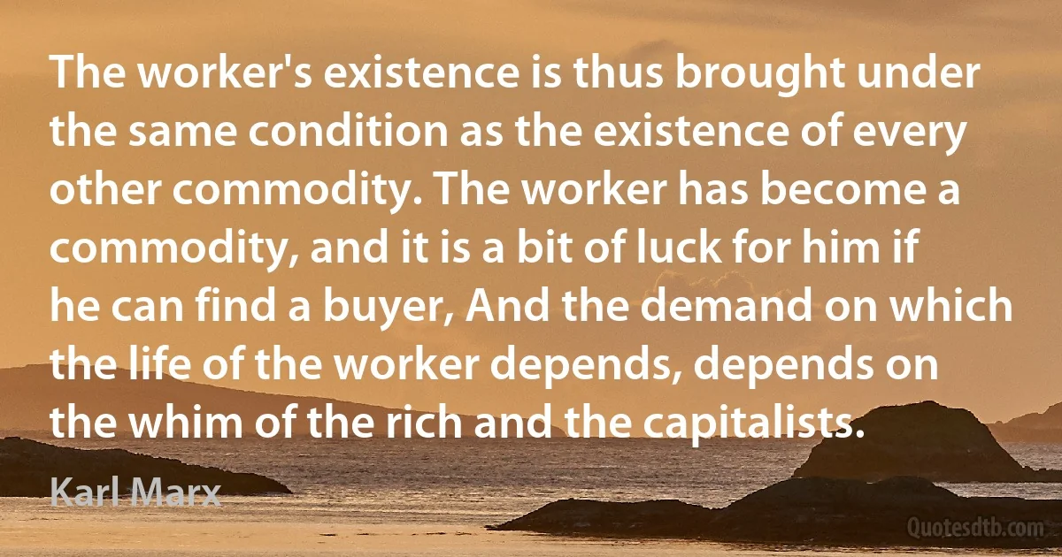 The worker's existence is thus brought under the same condition as the existence of every other commodity. The worker has become a commodity, and it is a bit of luck for him if he can find a buyer, And the demand on which the life of the worker depends, depends on the whim of the rich and the capitalists. (Karl Marx)