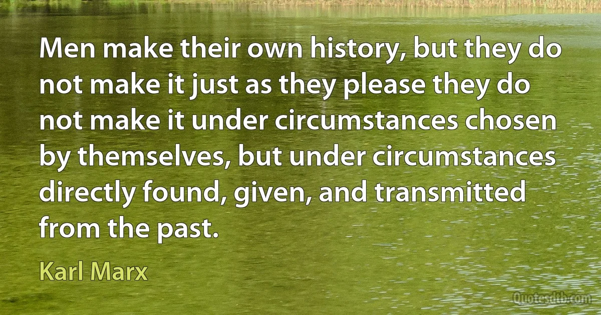 Men make their own history, but they do not make it just as they please they do not make it under circumstances chosen by themselves, but under circumstances directly found, given, and transmitted from the past. (Karl Marx)