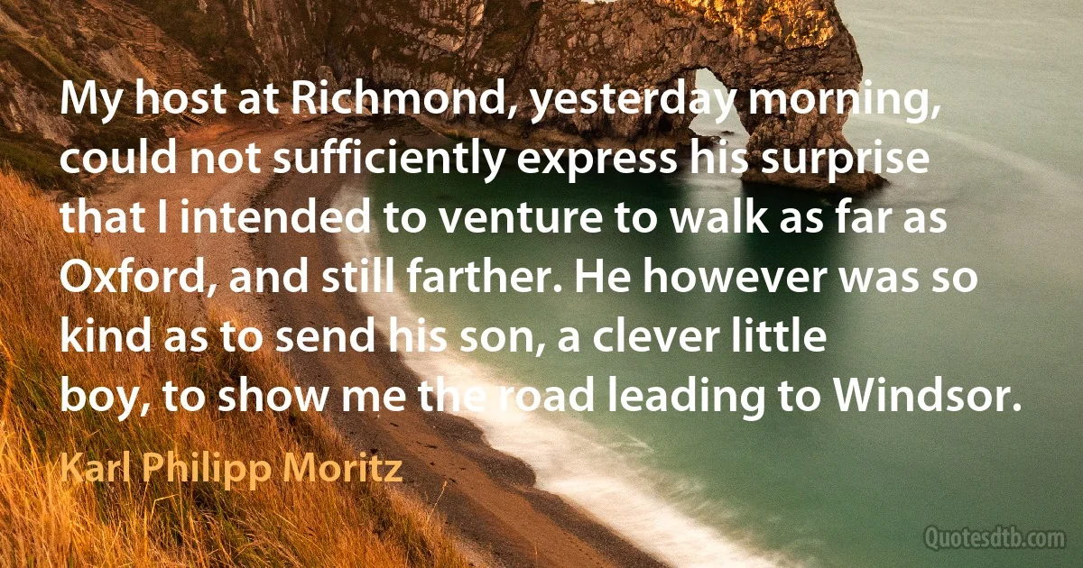 My host at Richmond, yesterday morning, could not sufficiently express his surprise that I intended to venture to walk as far as Oxford, and still farther. He however was so kind as to send his son, a clever little boy, to show me the road leading to Windsor. (Karl Philipp Moritz)