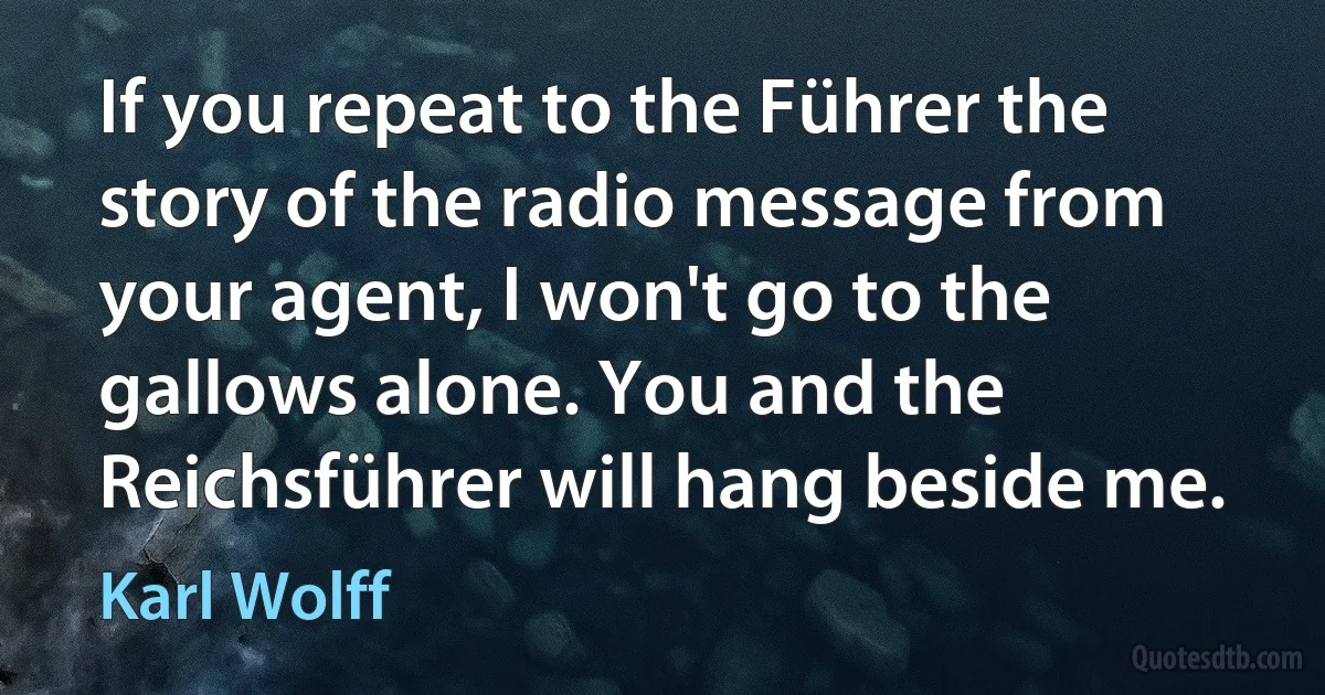 If you repeat to the Führer the story of the radio message from your agent, I won't go to the gallows alone. You and the Reichsführer will hang beside me. (Karl Wolff)