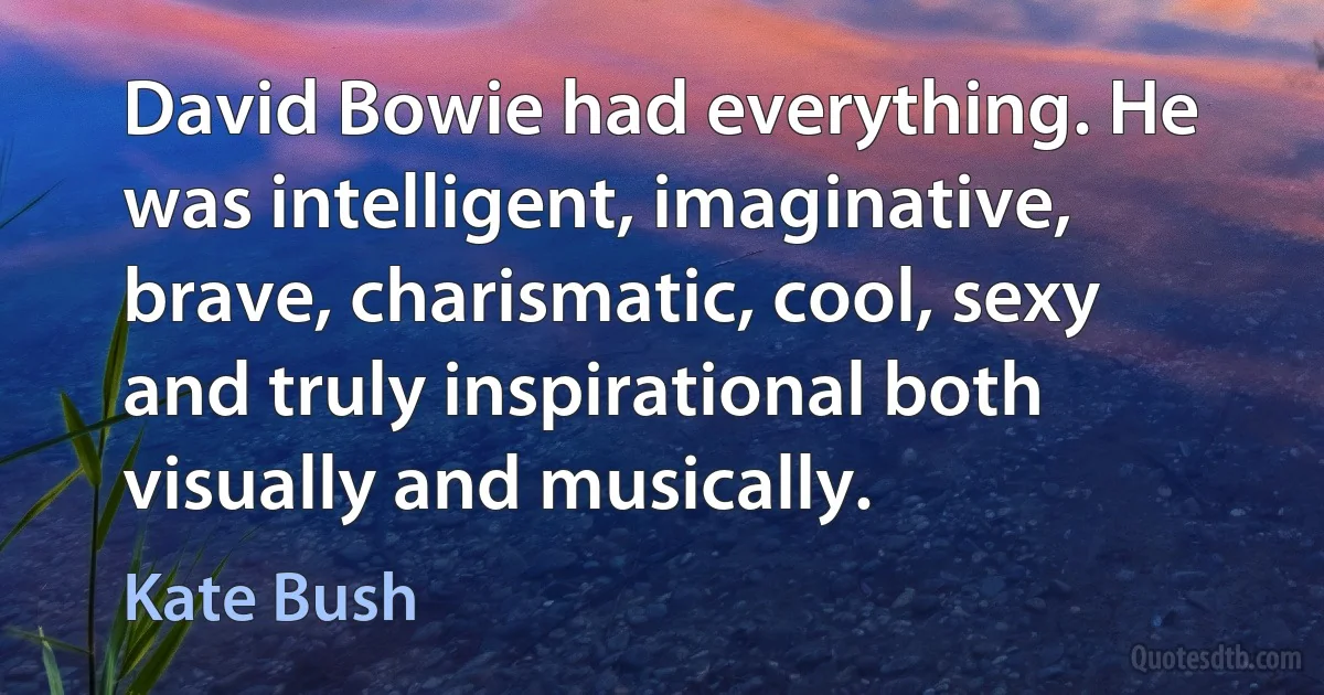 David Bowie had everything. He was intelligent, imaginative, brave, charismatic, cool, sexy and truly inspirational both visually and musically. (Kate Bush)