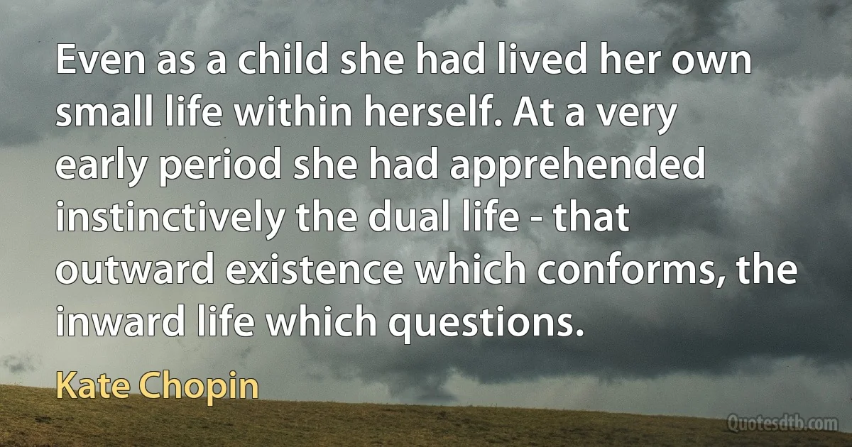 Even as a child she had lived her own small life within herself. At a very early period she had apprehended instinctively the dual life - that outward existence which conforms, the inward life which questions. (Kate Chopin)