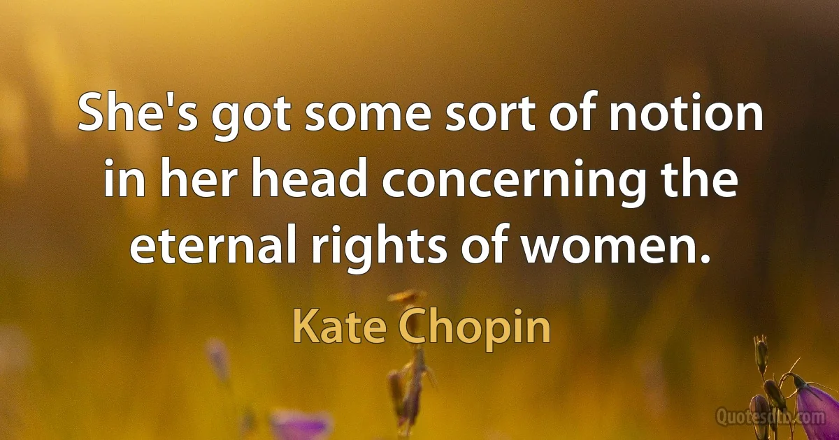 She's got some sort of notion in her head concerning the eternal rights of women. (Kate Chopin)