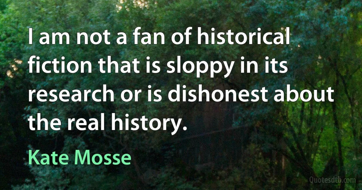 I am not a fan of historical fiction that is sloppy in its research or is dishonest about the real history. (Kate Mosse)