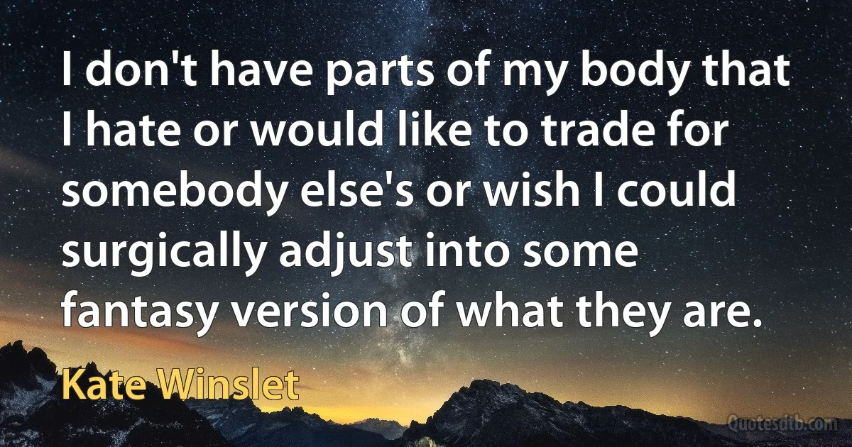 I don't have parts of my body that I hate or would like to trade for somebody else's or wish I could surgically adjust into some fantasy version of what they are. (Kate Winslet)