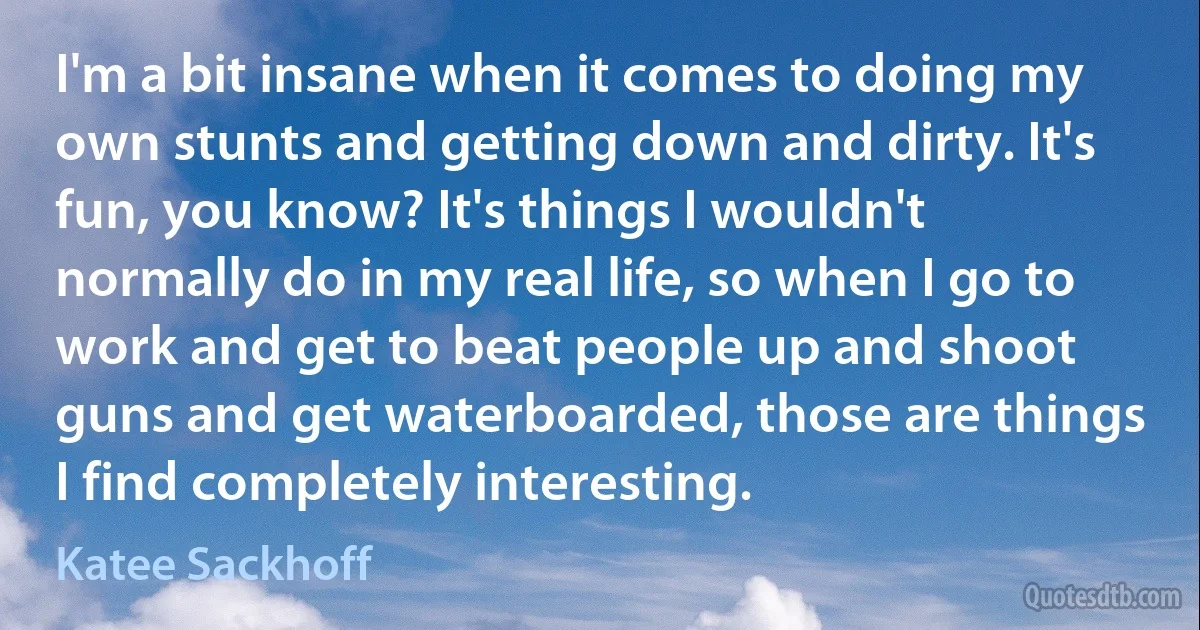 I'm a bit insane when it comes to doing my own stunts and getting down and dirty. It's fun, you know? It's things I wouldn't normally do in my real life, so when I go to work and get to beat people up and shoot guns and get waterboarded, those are things I find completely interesting. (Katee Sackhoff)