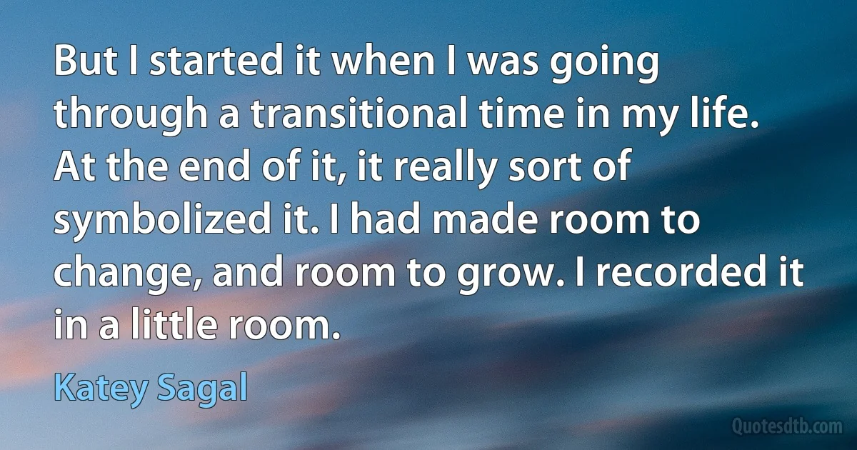 But I started it when I was going through a transitional time in my life. At the end of it, it really sort of symbolized it. I had made room to change, and room to grow. I recorded it in a little room. (Katey Sagal)