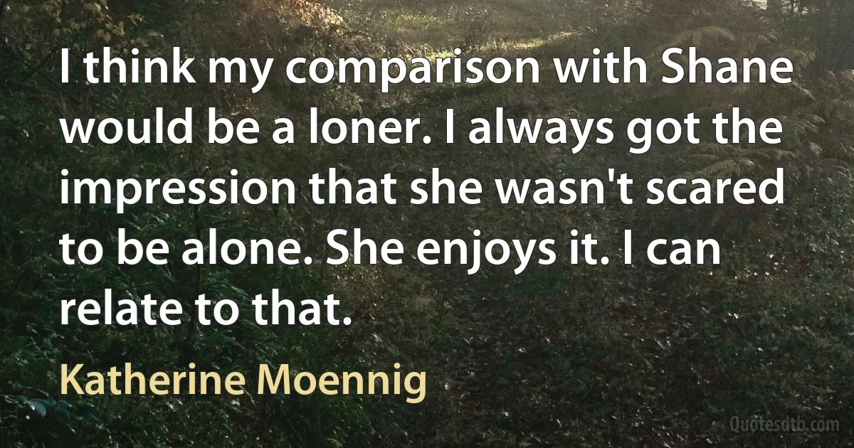 I think my comparison with Shane would be a loner. I always got the impression that she wasn't scared to be alone. She enjoys it. I can relate to that. (Katherine Moennig)