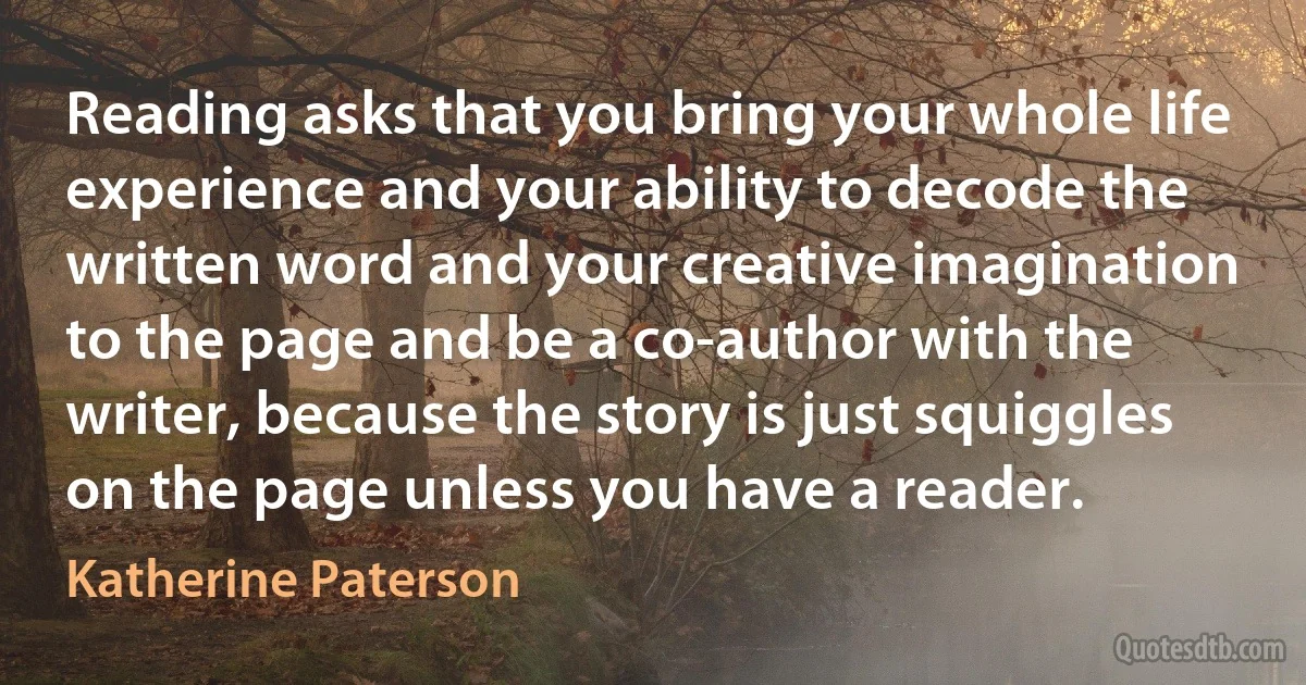 Reading asks that you bring your whole life experience and your ability to decode the written word and your creative imagination to the page and be a co-author with the writer, because the story is just squiggles on the page unless you have a reader. (Katherine Paterson)