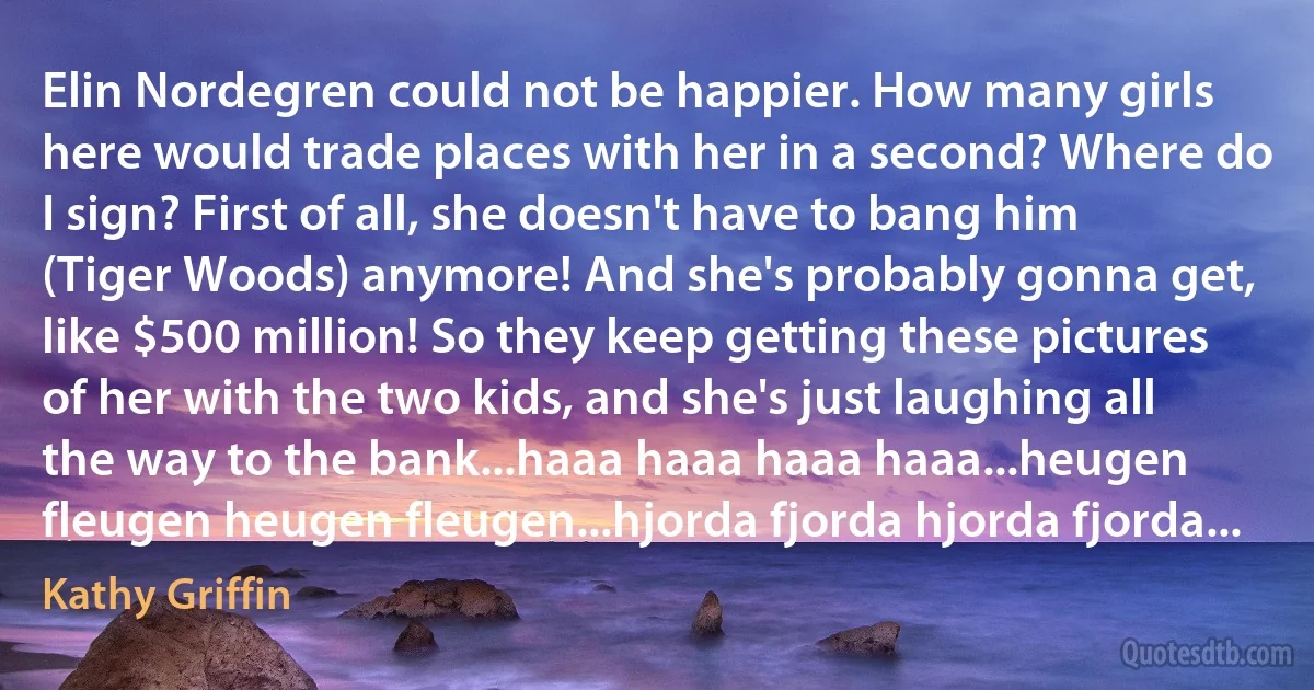 Elin Nordegren could not be happier. How many girls here would trade places with her in a second? Where do I sign? First of all, she doesn't have to bang him (Tiger Woods) anymore! And she's probably gonna get, like $500 million! So they keep getting these pictures of her with the two kids, and she's just laughing all the way to the bank...haaa haaa haaa haaa...heugen fleugen heugen fleugen...hjorda fjorda hjorda fjorda... (Kathy Griffin)