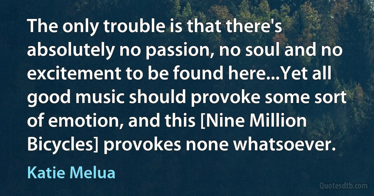 The only trouble is that there's absolutely no passion, no soul and no excitement to be found here...Yet all good music should provoke some sort of emotion, and this [Nine Million Bicycles] provokes none whatsoever. (Katie Melua)