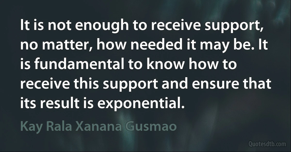 It is not enough to receive support, no matter, how needed it may be. It is fundamental to know how to receive this support and ensure that its result is exponential. (Kay Rala Xanana Gusmao)