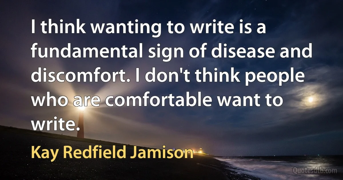 I think wanting to write is a fundamental sign of disease and discomfort. I don't think people who are comfortable want to write. (Kay Redfield Jamison)