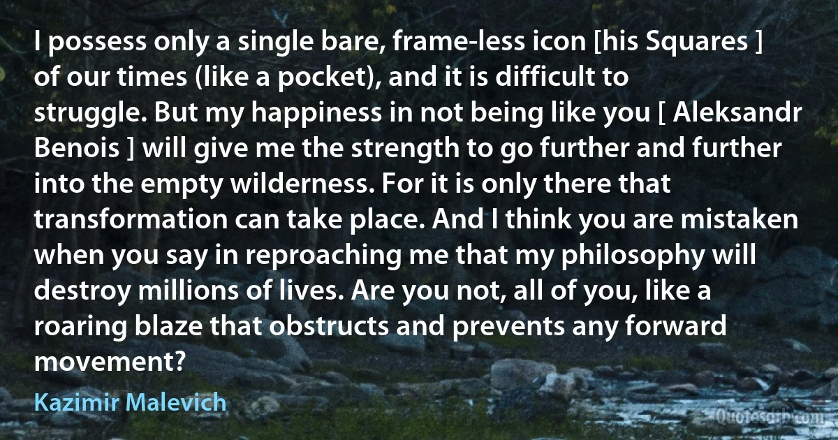 I possess only a single bare, frame-less icon [his Squares ] of our times (like a pocket), and it is difficult to struggle. But my happiness in not being like you [ Aleksandr Benois ] will give me the strength to go further and further into the empty wilderness. For it is only there that transformation can take place. And I think you are mistaken when you say in reproaching me that my philosophy will destroy millions of lives. Are you not, all of you, like a roaring blaze that obstructs and prevents any forward movement? (Kazimir Malevich)