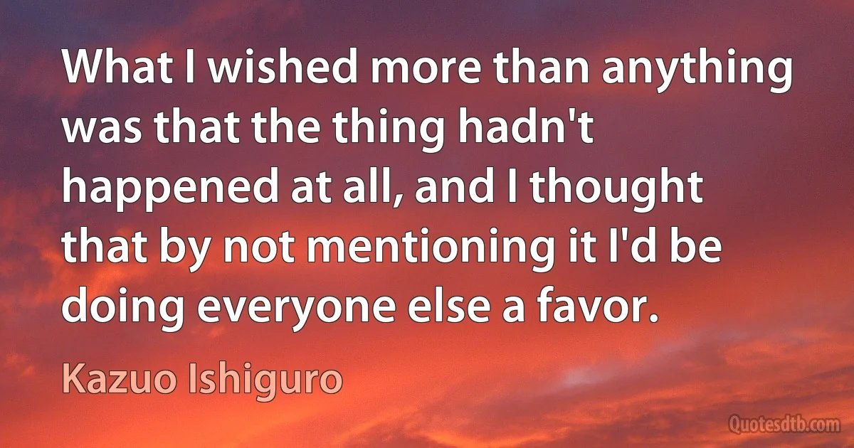 What I wished more than anything was that the thing hadn't happened at all, and I thought that by not mentioning it I'd be doing everyone else a favor. (Kazuo Ishiguro)