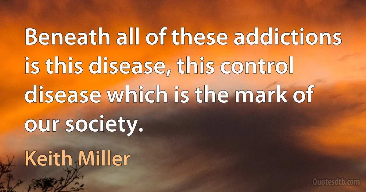 Beneath all of these addictions is this disease, this control disease which is the mark of our society. (Keith Miller)