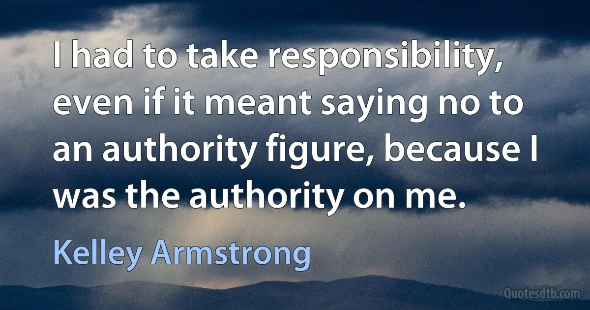 I had to take responsibility, even if it meant saying no to an authority figure, because I was the authority on me. (Kelley Armstrong)