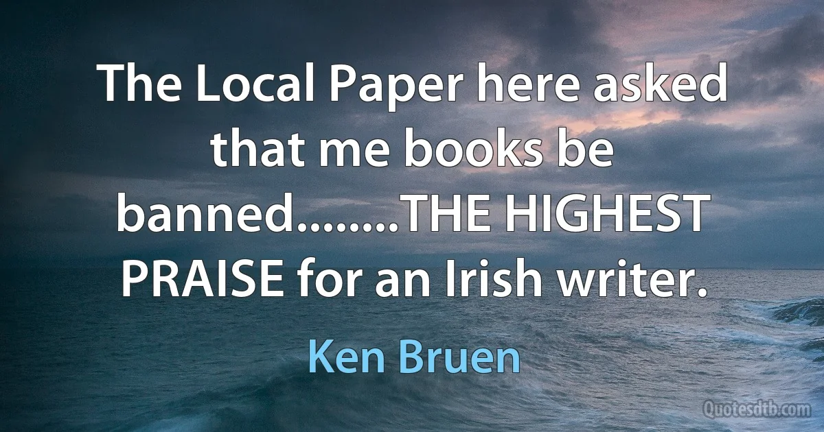 The Local Paper here asked that me books be banned........THE HIGHEST PRAISE for an Irish writer. (Ken Bruen)