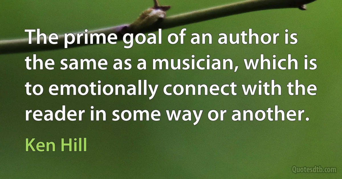 The prime goal of an author is the same as a musician, which is to emotionally connect with the reader in some way or another. (Ken Hill)